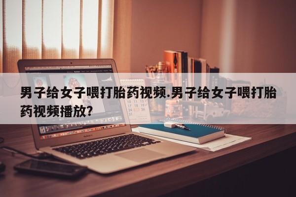 打胎药/堕胎药/流产药私人联系微信男子给女子喂打胎药视频.男子给女子喂打胎药视频播放？