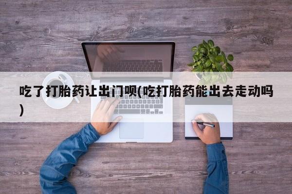 打胎药/堕胎药/流产药私人联系微信吃了打胎药让出门呗(吃打胎药能出去走动吗)