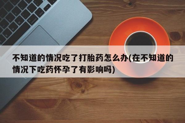 打胎药/堕胎药/流产药私人联系微信不知道的情况吃了打胎药怎么办(在不知道的情况下吃药怀孕了有影响吗)