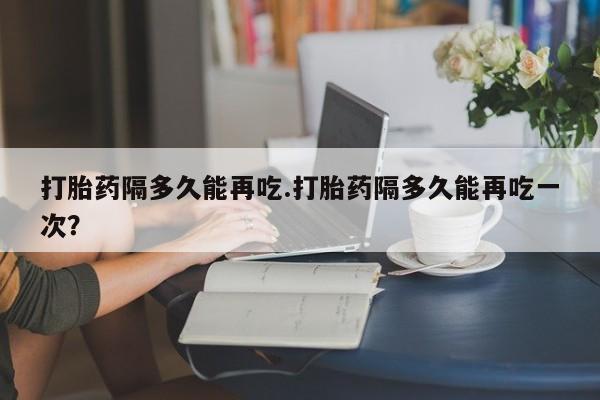 打胎药/堕胎药/流产药私人联系微信打胎药隔多久能再吃.打胎药隔多久能再吃一次？