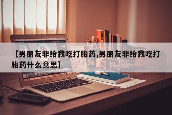 打胎药/堕胎药/流产药私人联系微信【男朋友非给我吃打胎药,男朋友非给我吃打胎药什么意思】