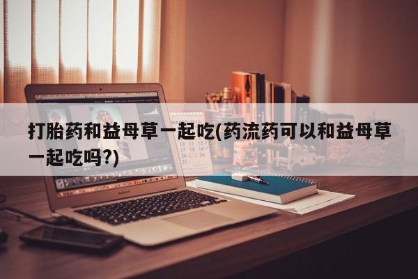 打胎药/堕胎药/流产药私人联系微信打胎药和益母草一起吃(药流药可以和益母草一起吃吗?)