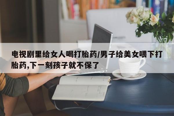 打胎药/堕胎药/流产药私人联系微信电视剧里给女人喝打胎药/男子给美女喂下打胎药,下一刻孩子就不保了