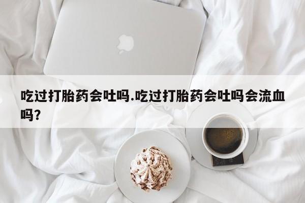 打胎药/堕胎药/流产药私人联系微信吃过打胎药会吐吗.吃过打胎药会吐吗会流血吗？