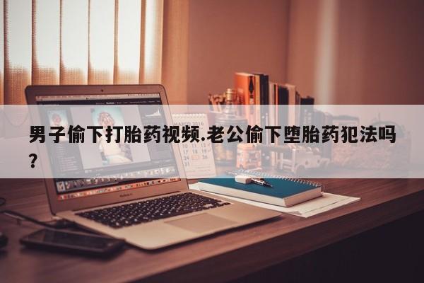 打胎药/堕胎药/流产药私人联系微信男子偷下打胎药视频.老公偷下堕胎药犯法吗？
