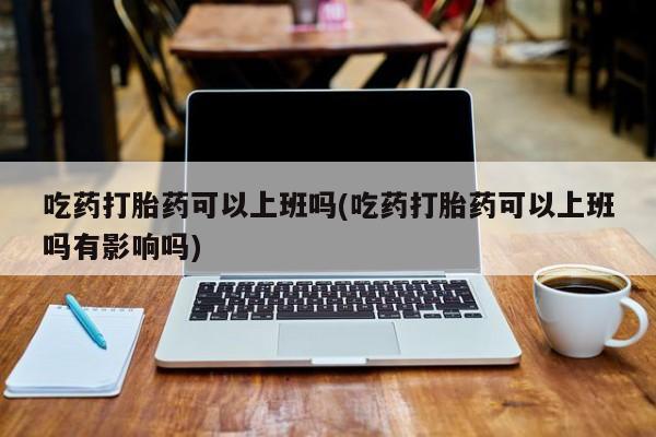 打胎药/堕胎药/流产药私人联系微信吃药打胎药可以上班吗(吃药打胎药可以上班吗有影响吗)