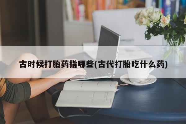 打胎药/堕胎药/流产药私人联系微信古时候打胎药指哪些(古代打胎吃什么药)