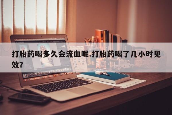 打胎药/堕胎药/流产药私人联系微信打胎药喝多久会流血呢.打胎药喝了几小时见效？