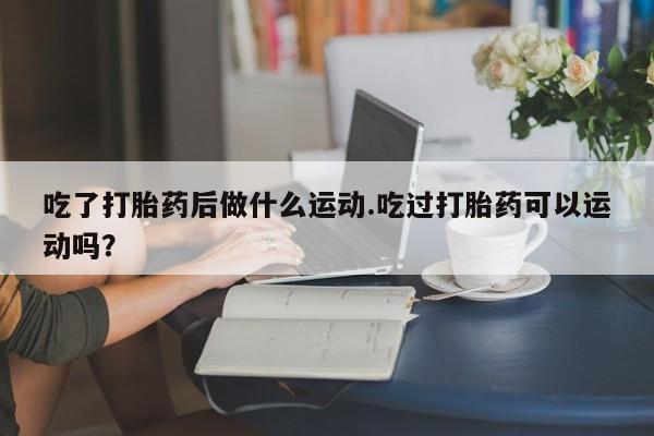 打胎药/堕胎药/流产药私人联系微信吃了打胎药后做什么运动.吃过打胎药可以运动吗？